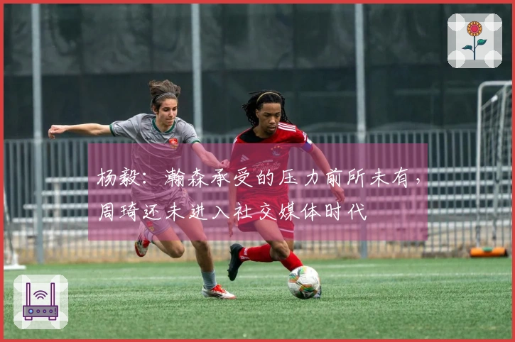 杨毅：瀚森承受的压力前所未有，周琦还未进入社交媒体时代