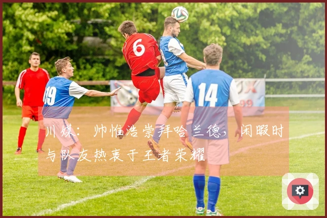 川媒：帅惟浩崇拜哈兰德，闲暇时与队友热衷于王者荣耀