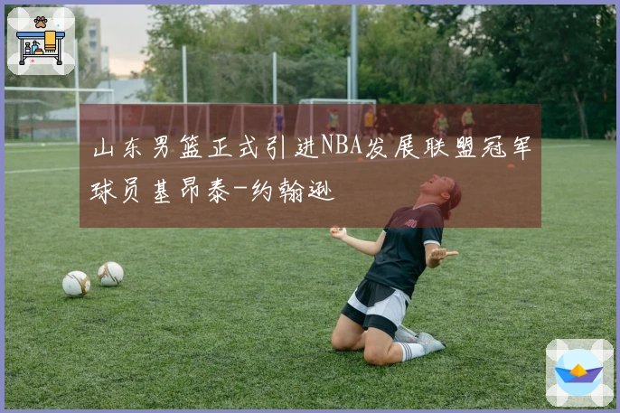 山东男篮正式引进NBA发展联盟冠军球员基昂泰-约翰逊