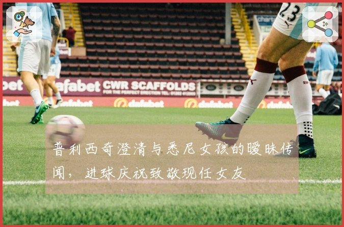 普利西奇澄清与悉尼女孩的暧昧传闻，进球庆祝致敬现任女友