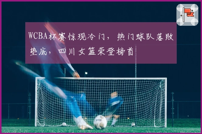 WCBA杯赛惊现冷门，热门球队落败垫底，四川女篮荣登榜首