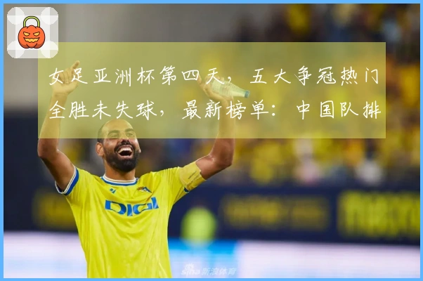 女足亚洲杯第四天，五大争冠热门全胜未失球，最新榜单：中国队排第二