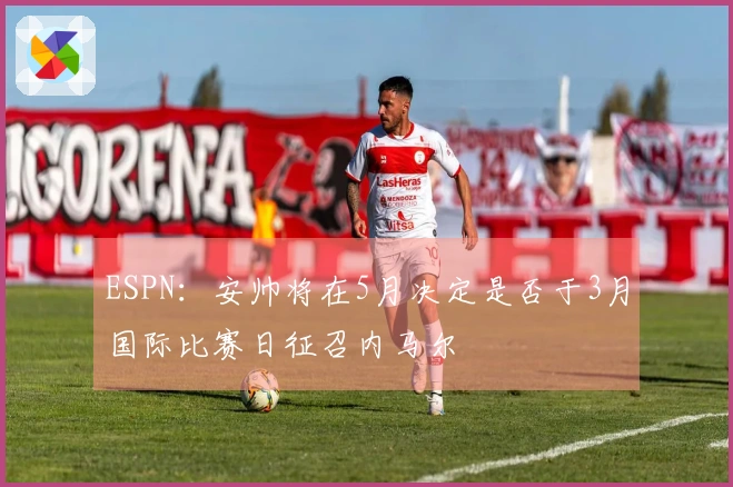 ESPN：安帅将在5月决定是否于3月国际比赛日征召内马尔