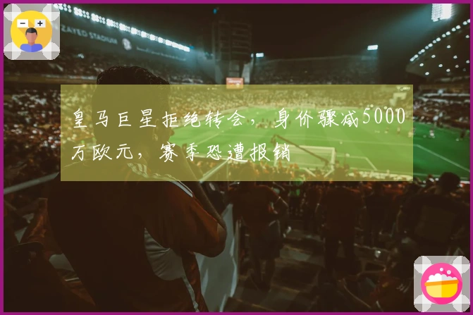 皇马巨星拒绝转会，身价骤减5000万欧元，赛季恐遭报销