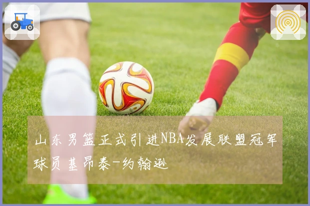 山东男篮正式引进NBA发展联盟冠军球员基昂泰-约翰逊