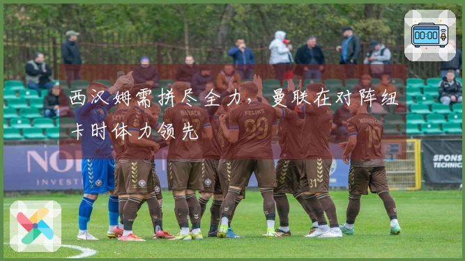 西汉姆需拼尽全力，曼联在对阵纽卡时体力领先