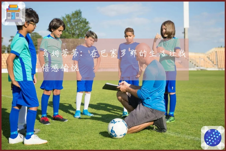 乌姆蒂蒂：在巴塞罗那的生活让我倍感愉悦