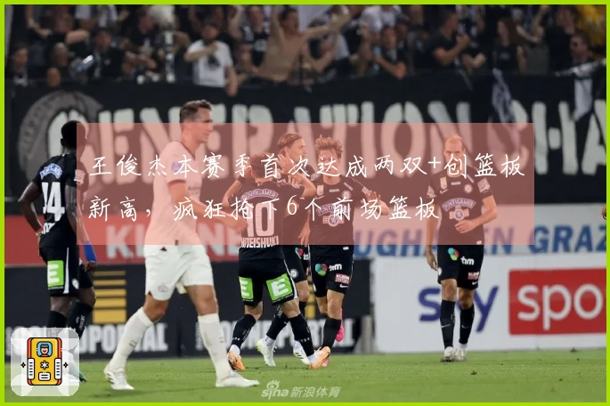王俊杰本赛季首次达成两双+创篮板新高，疯狂抢下6个前场篮板