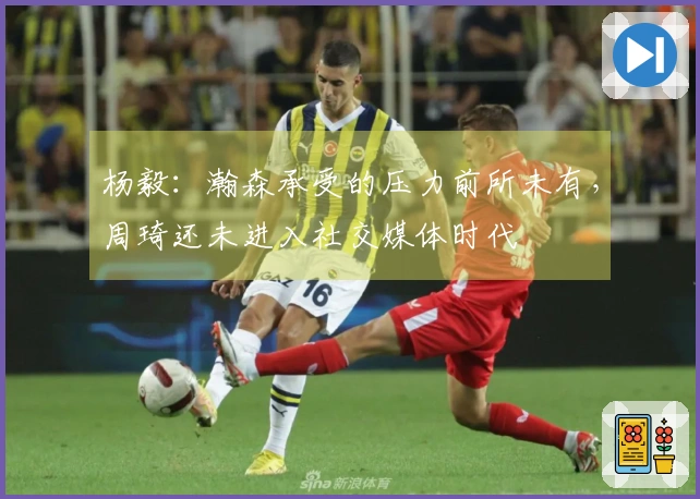 杨毅：瀚森承受的压力前所未有，周琦还未进入社交媒体时代