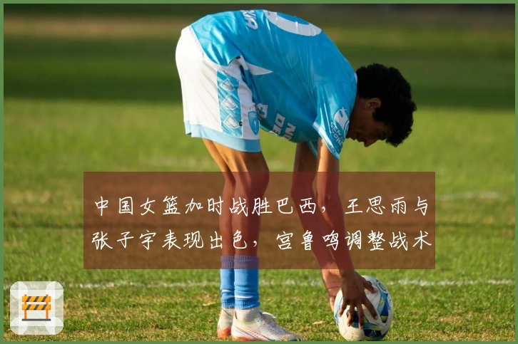 中国女篮加时战胜巴西，王思雨与张子宇表现出色，宫鲁鸣调整战术奏效