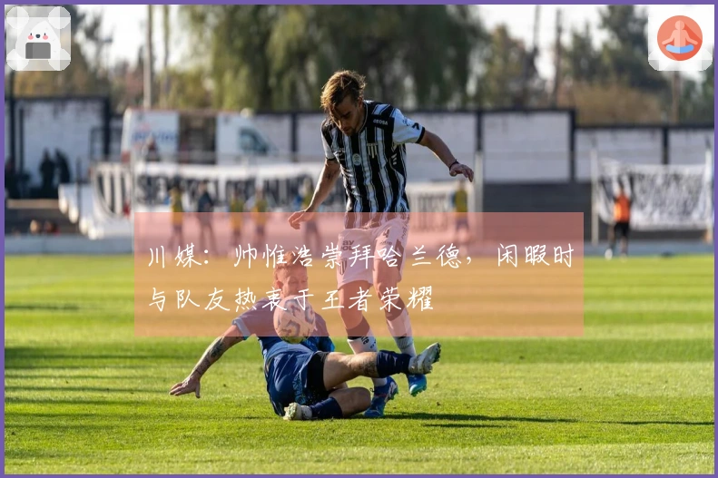 川媒：帅惟浩崇拜哈兰德，闲暇时与队友热衷于王者荣耀