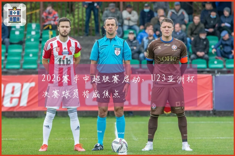 2026赛季中超联赛启动，U23亚洲杯决赛球员将成焦点