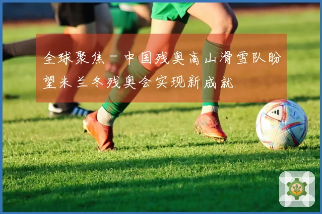 全球聚焦 - 中国残奥高山滑雪队盼望米兰冬残奥会实现新成就