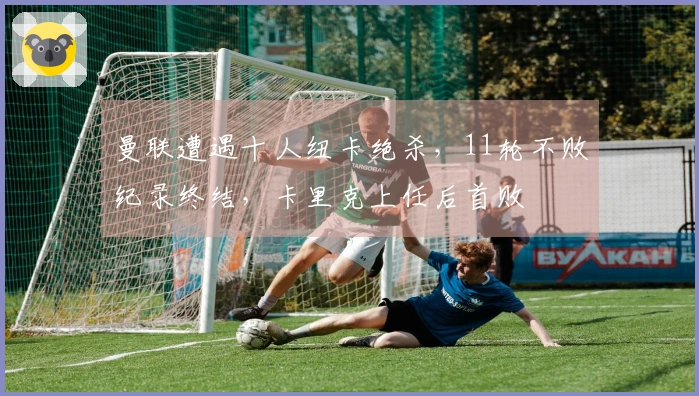 曼联遭遇十人纽卡绝杀，11轮不败纪录终结，卡里克上任后首败