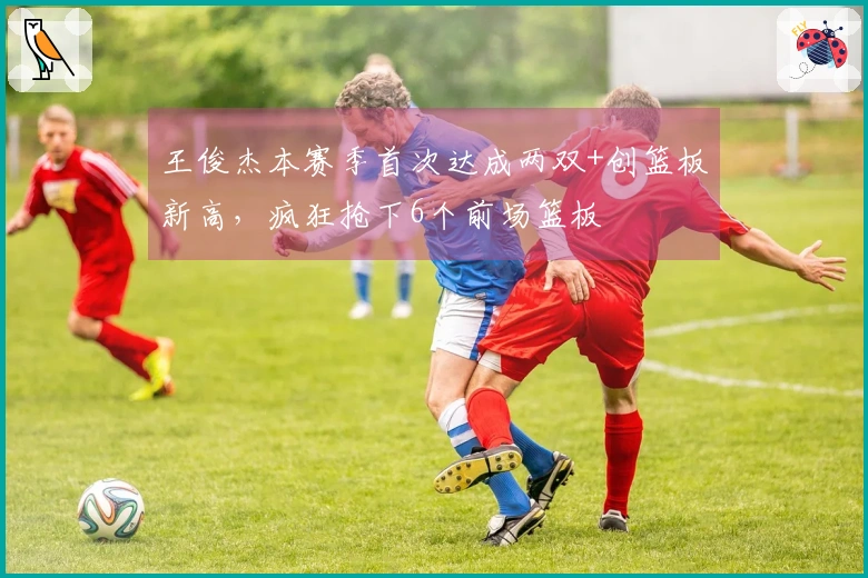 王俊杰本赛季首次达成两双+创篮板新高，疯狂抢下6个前场篮板