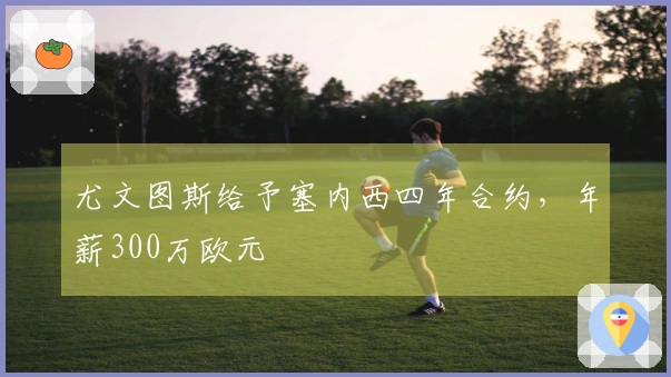 尤文图斯给予塞内西四年合约，年薪300万欧元