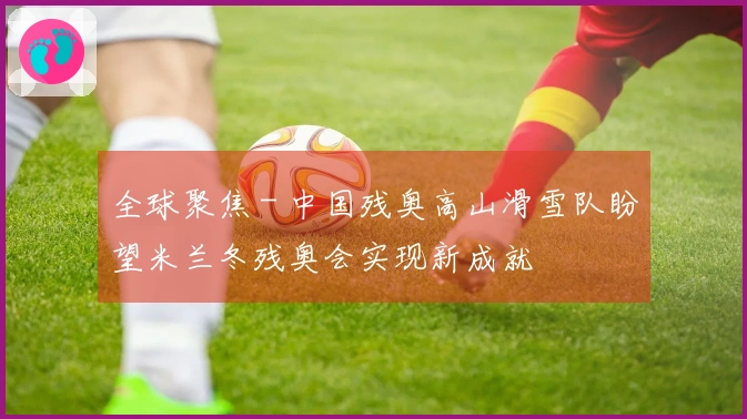 全球聚焦 - 中国残奥高山滑雪队盼望米兰冬残奥会实现新成就