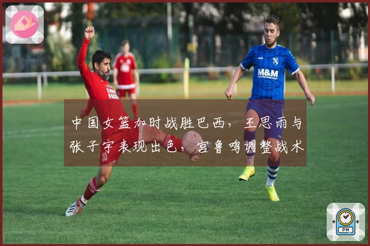 中国女篮加时战胜巴西，王思雨与张子宇表现出色，宫鲁鸣调整战术奏效