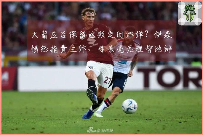火箭应否保留这颗定时炸弹？伊森愤怒指责主帅，母亲毫无理智地辩护。