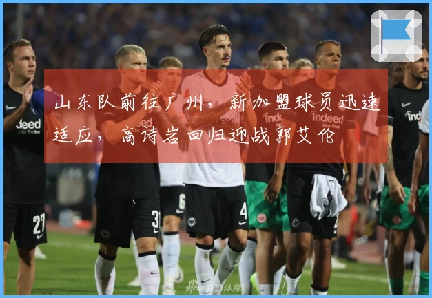 山东队前往广州，新加盟球员迅速适应，高诗岩回归迎战郭艾伦