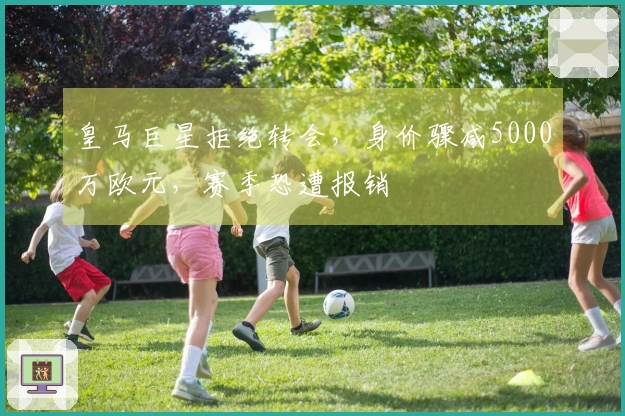 皇马巨星拒绝转会，身价骤减5000万欧元，赛季恐遭报销